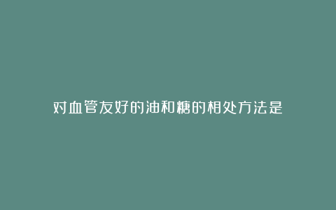 对血管友好的油和糖的相处方法是？