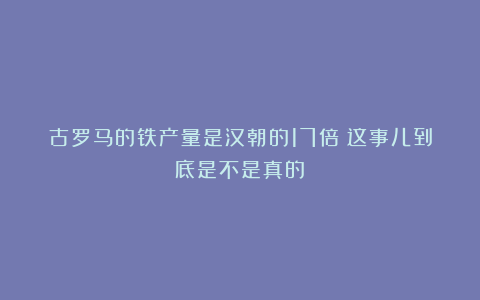 古罗马的铁产量是汉朝的17倍？这事儿到底是不是真的？
