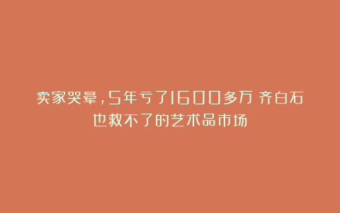 卖家哭晕，5年亏了1600多万！齐白石也救不了的艺术品市场