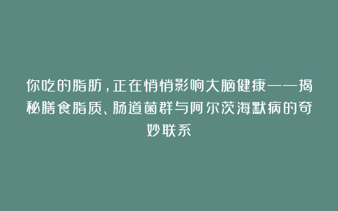 你吃的脂肪，正在悄悄影响大脑健康——揭秘膳食脂质、肠道菌群与阿尔茨海默病的奇妙联系