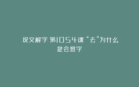 《说文解字》第1054课：“去”为什么是会意字？