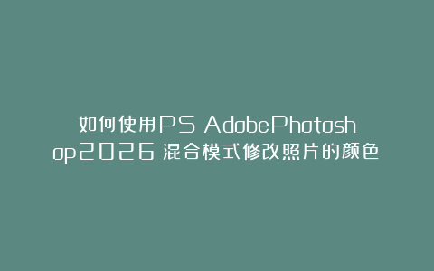 如何使用PS（AdobePhotoshop2026）混合模式修改照片的颜色？