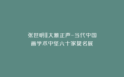 张世明‖大雅正声–当代中国画学术中坚六十家提名展