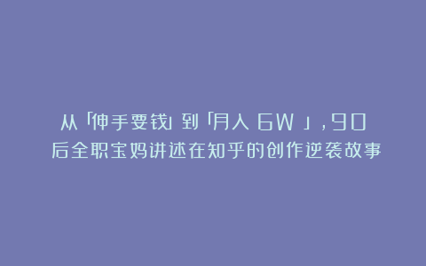 从「伸手要钱」到「月入 6W 」，90 后全职宝妈讲述在知乎的创作逆袭故事