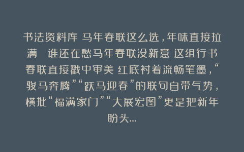 书法资料库：马年春联这么选，年味直接拉满！ 谁还在愁马年春联没新意？这组行书春联直接戳中审美！红底衬着流畅笔墨，“骏马奔腾”“跃马迎春”的联句自带气势，横批“福满家门”“大展宏图”更是把新年盼头…