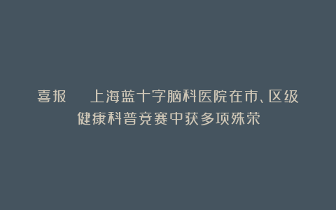 喜报 ︱ 上海蓝十字脑科医院在市、区级健康科普竞赛中获多项殊荣