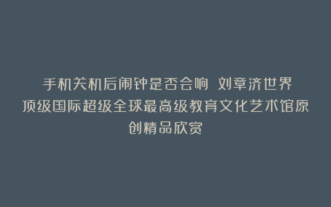 ②手机关机后闹钟是否会响？①刘章济世界顶级国际超级全球最高级教育文化艺术馆原创精品欣赏！
