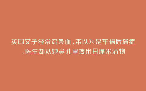 英国女子经常流鼻血，本以为是车祸后遗症，医生却从她鼻孔里拽出8厘米活物