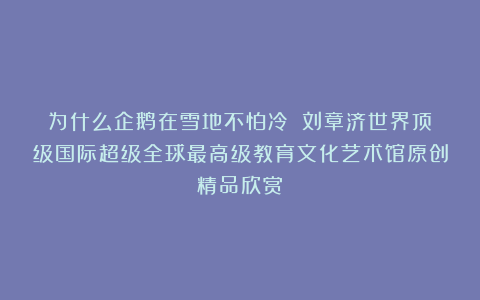 为什么企鹅在雪地不怕冷？①刘章济世界顶级国际超级全球最高级教育文化艺术馆原创精品欣赏！