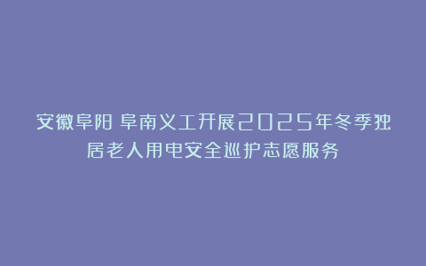 安徽阜阳：阜南义工开展2025年冬季独居老人用电安全巡护志愿服务