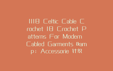 1118 Celtic Cable Crochet 18 Crochet Patterns For Modern Cabled Garments & Accessorie 针织