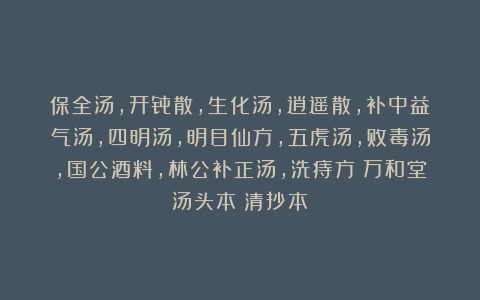 保全汤，开骨散，生化汤，逍遥散，补中益气汤，四明汤，明目仙方，五虎汤，败毒汤，国公酒料，林公补正汤，洗痔方《万和堂汤头本》清抄本