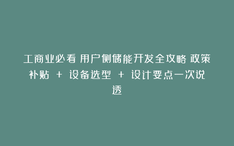工商业必看！用户侧储能开发全攻略：政策补贴 + 设备选型 + 设计要点一次说透