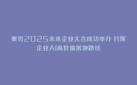 奥哲2025未来企业大会成功举办！共探企业AI高价值落地路径