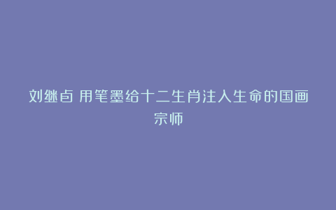 刘继卣：用笔墨给十二生肖注入生命的国画宗师