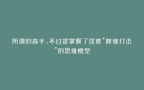 所谓的高手，不过是掌握了这套“降维打击”的思维模型