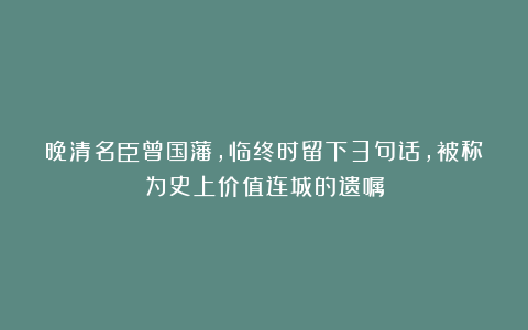 晚清名臣曾国藩，临终时留下3句话，被称为史上价值连城的遗嘱