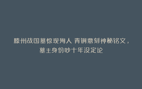 滕州战国墓惊现殉人!青铜鼎刻神秘铭文,墓主身份吵十年没定论