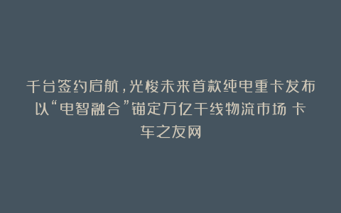 千台签约启航，光梭未来首款纯电重卡发布以“电智融合”锚定万亿干线物流市场丨卡车之友网