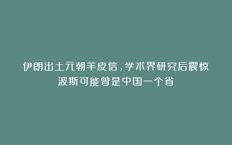 伊朗出土元朝羊皮信,学术界研究后震惊:波斯可能曾是中国一个省