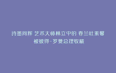 诗墨同辉：艺术大师林立中的《春兰吐素馨》被彼得-罗曼总理收藏