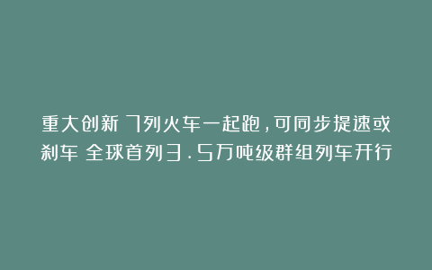 重大创新:7列火车一起跑,可同步提速或刹车!全球首列3.5万吨级群组列车开行