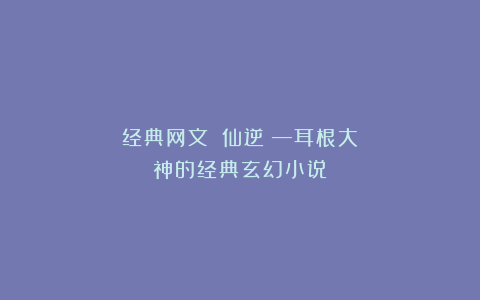 经典网文：《仙逆》—耳根大神的经典玄幻小说