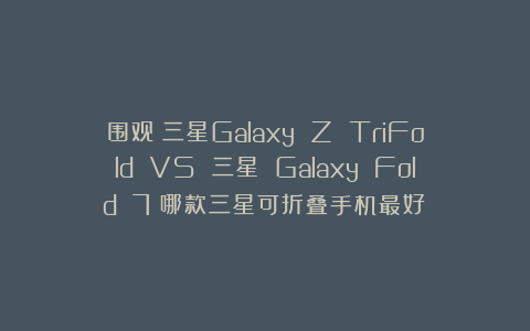 围观！三星Galaxy Z TriFold VS 三星 Galaxy Fold 7：哪款三星可折叠手机最好？