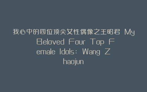 我心中的四位顶尖女性偶像之王昭君 My Beloved Four Top Female Idols: Wang Zhaojun