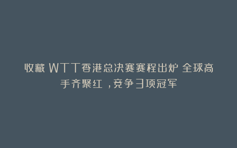收藏！WTT香港总决赛赛程出炉：全球高手齐聚红磡，竞争3项冠军