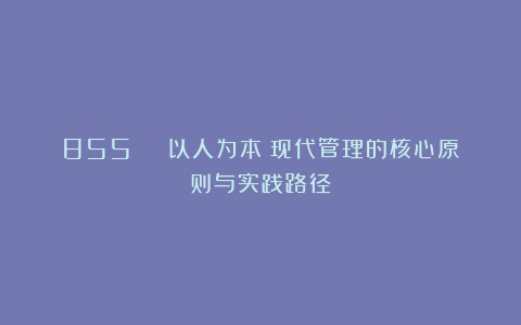 855 | 以人为本：现代管理的核心原则与实践路径
