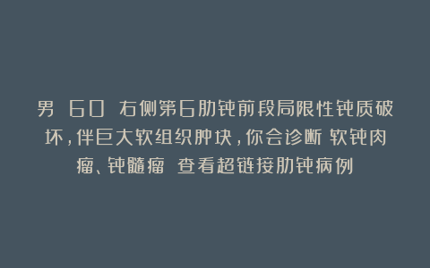 男 60 右侧第6肋骨前段局限性骨质破坏，伴巨大软组织肿块，你会诊断：软骨肉瘤、骨髓瘤？（查看超链接肋骨病例）