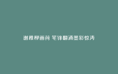 谢稚柳画荷：笔锋翻涌墨彩惊涛