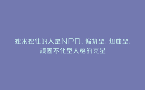 独来独往的人是NPD、偏执型、扭曲型、顽固不化型人格的克星
