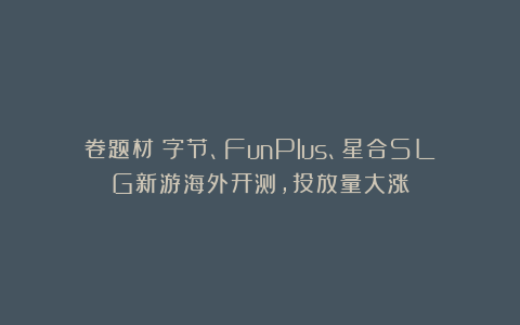 卷题材!字节、FunPlus、星合SLG新游海外开测,投放量大涨