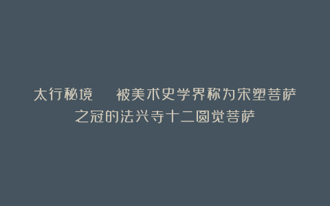 太行秘境 | 被美术史学界称为宋塑菩萨之冠的法兴寺十二圆觉菩萨