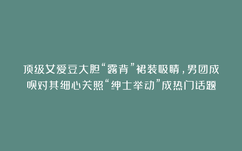 顶级女爱豆大胆“露背”裙装吸睛,男团成员对其细心关照“绅士举动”成热门话题