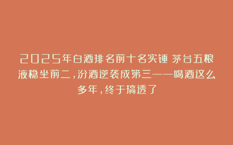2025年白酒排名前十名实锤：茅台五粮液稳坐前二，汾酒逆袭成第三——喝酒这么多年，终于搞透了