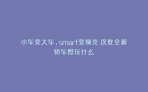 小车变大车，smart变领克？这批全新轿车想玩什么？