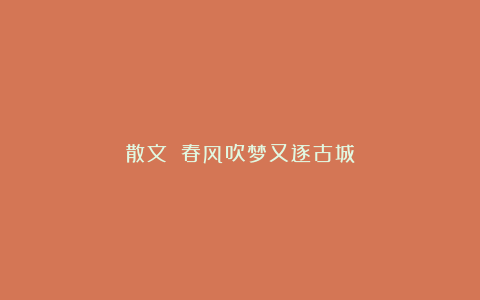散文||春风吹梦又逐古城