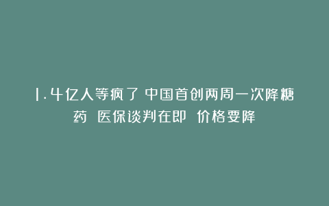 1.4亿人等疯了!中国首创两周一次降糖药 医保谈判在即 价格要降?