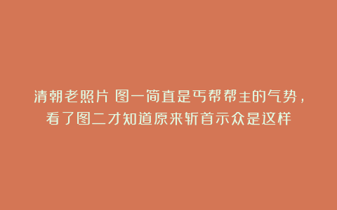 清朝老照片：图一简直是丐帮帮主的气势，看了图二才知道原来斩首示众是这样