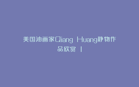 美国油画家Qiang Huang静物作品欣赏 1