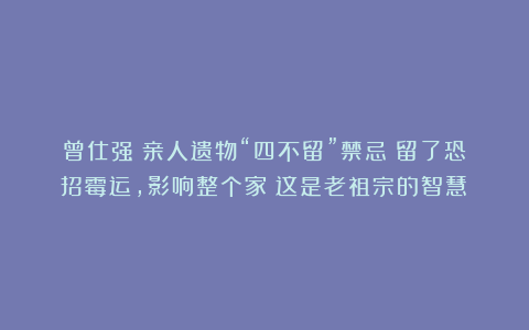 曾仕强：亲人遗物“四不留”禁忌！留了恐招霉运，影响整个家！这是老祖宗的智慧！