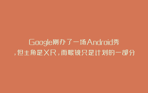 Google刚办了一场Android秀，但主角是XR，而眼镜只是计划的一部分