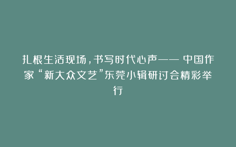 扎根生活现场，书写时代心声——《中国作家》“新大众文艺”东莞小辑研讨会精彩举行