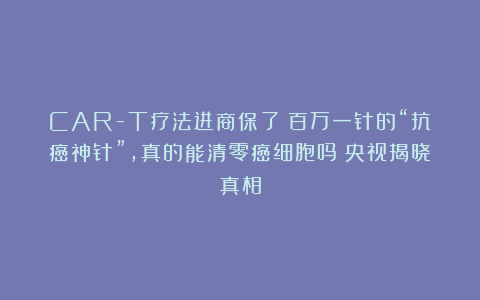 CAR-T疗法进商保了!百万一针的“抗癌神针”,真的能清零癌细胞吗?央视揭晓真相