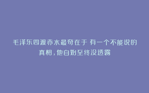 毛泽东四渡赤水最奇在于：有一个不能说的真相，他自始至终没透露