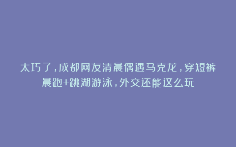 太巧了，成都网友清晨偶遇马克龙，穿短裤晨跑+跳湖游泳，外交还能这么玩