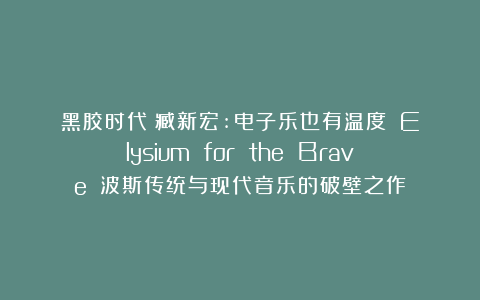 黑胶时代|臧新宏:电子乐也有温度?《Elysium for the Brave》:波斯传统与现代音乐的破壁之作
